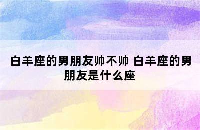 白羊座的男朋友帅不帅 白羊座的男朋友是什么座